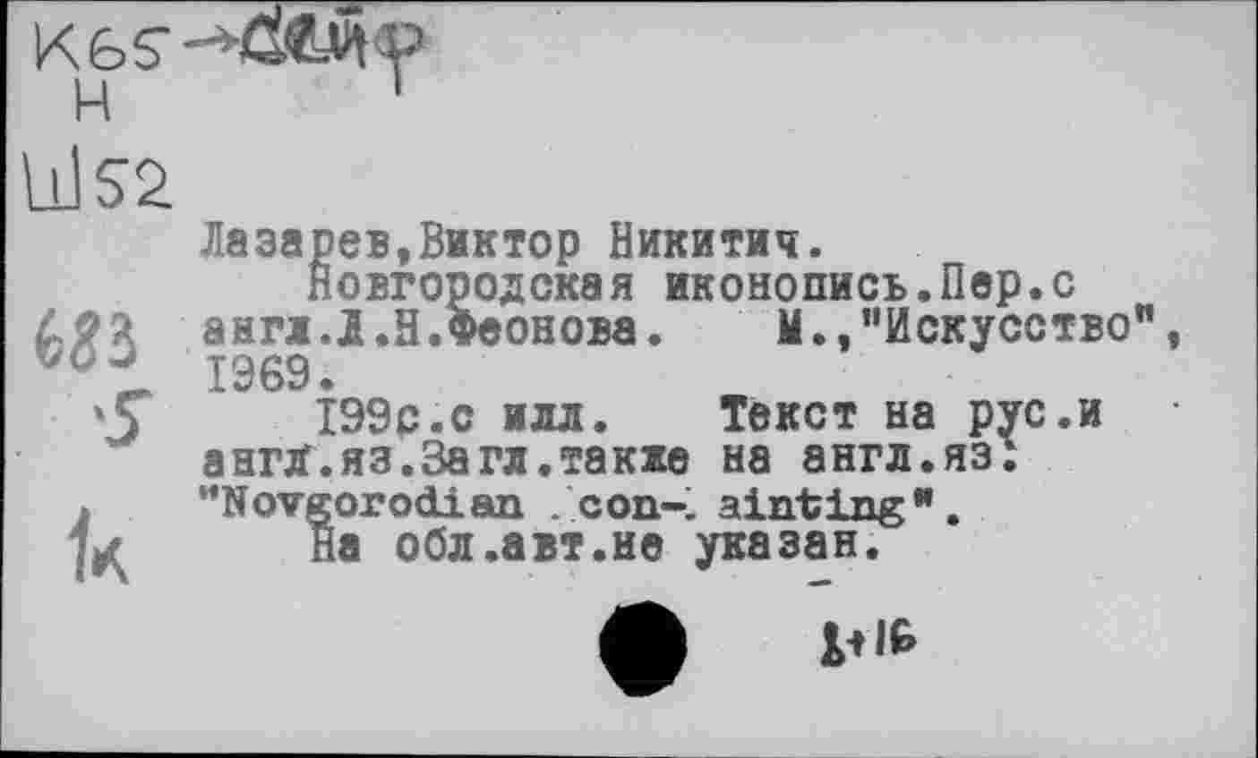 ﻿Ù1S2
Лазарев,Виктор Никитич.
Новгородская иконопись.Пер.с £2^ англ.Л.Н.Феонова. М.,”Искусство 1969.
'Ç 199с.с илл. Текст на рус.и ангд.яз.3агл.также на англ.яз:
» "Novgorod!an . соп-% ainting".
;sf На обл.авт.не указан.
4В